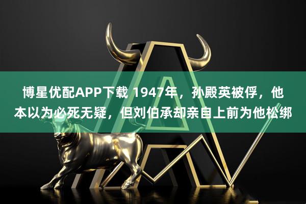 博星优配APP下载 1947年，孙殿英被俘，他本以为必死无疑，但刘伯承却亲自上前为他松绑