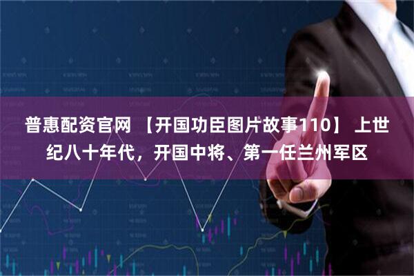 普惠配资官网 【开国功臣图片故事110】 上世纪八十年代，开国中将、第一任兰州军区