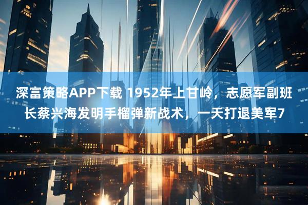 深富策略APP下载 1952年上甘岭，志愿军副班长蔡兴海发明手榴弹新战术，一天打退美军7