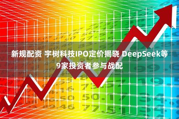 新规配资 宇树科技IPO定价揭晓 DeepSeek等9家投资者参与战配