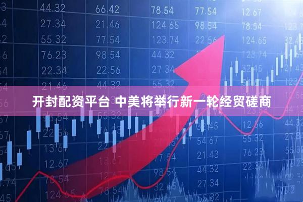 开封配资平台 中美将举行新一轮经贸磋商