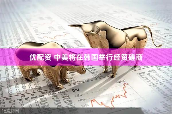 优配资 中美将在韩国举行经贸磋商