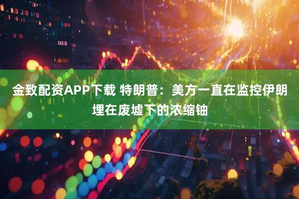 金致配资APP下载 特朗普：美方一直在监控伊朗埋在废墟下的浓缩铀