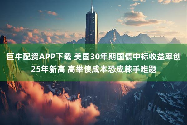 巨牛配资APP下载 美国30年期国债中标收益率创25年新高 高举债成本恐成棘手难题
