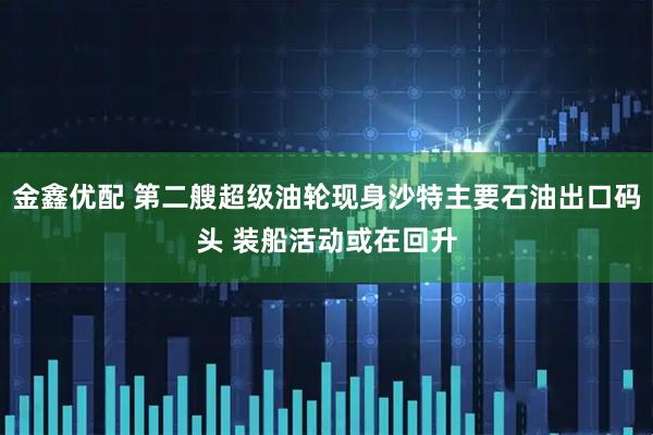 金鑫优配 第二艘超级油轮现身沙特主要石油出口码头 装船活动或在回升