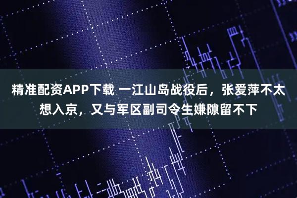 精准配资APP下载 一江山岛战役后，张爱萍不太想入京，又与军区副司令生嫌隙留不下