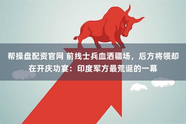 帮操盘配资官网 前线士兵血洒疆场，后方将领却在开庆功宴：印度军方最荒诞的一幕