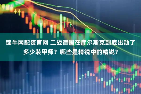 锦牛网配资官网 二战德国在库尔斯克到底出动了多少装甲师？哪些是精锐中的精锐？