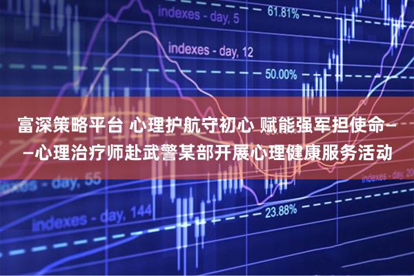 富深策略平台 心理护航守初心 赋能强军担使命——心理治疗师赴武警某部开展心理健康服务活动