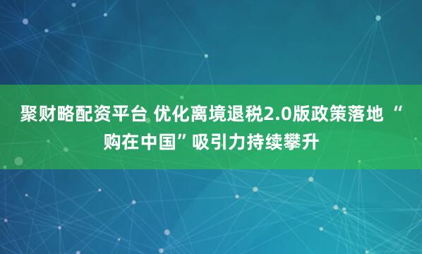 聚财略配资平台 优化离境退税2.0版政策落地 “购在中国”吸引力持续攀升