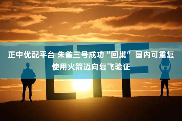 正中优配平台 朱雀三号成功“回巢” 国内可重复使用火箭迈向复飞验证